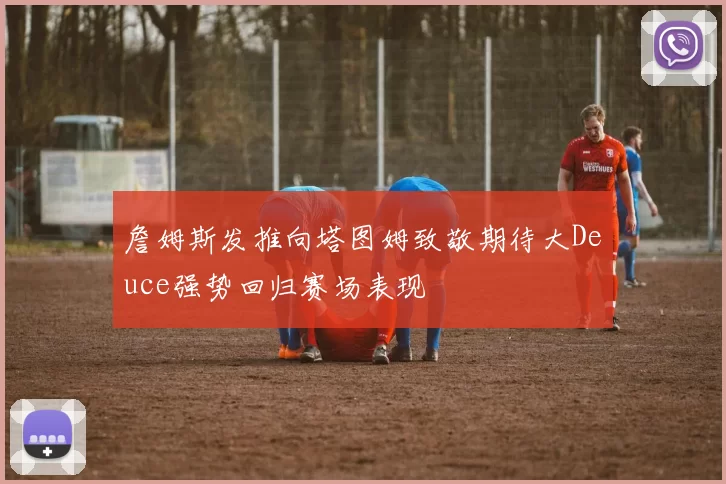 詹姆斯发推向塔图姆致敬期待大Deuce强势回归赛场表现